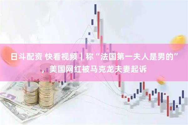 日斗配资 快看视频｜称“法国第一夫人是男的”，美国网红被马克龙夫妻起诉