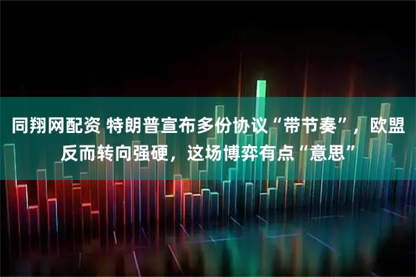 同翔网配资 特朗普宣布多份协议“带节奏”，欧盟反而转向强硬，这场博弈有点“意思”