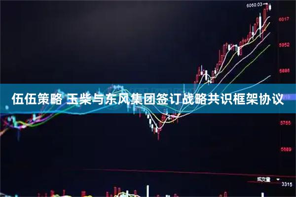 伍伍策略 玉柴与东风集团签订战略共识框架协议