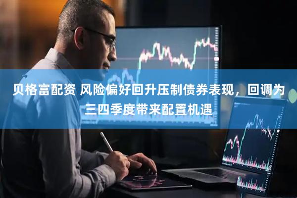 贝格富配资 风险偏好回升压制债券表现，回调为三四季度带来配置机遇