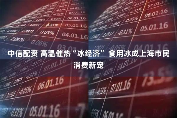 中信配资 高温催热“冰经济” 食用冰成上海市民消费新宠