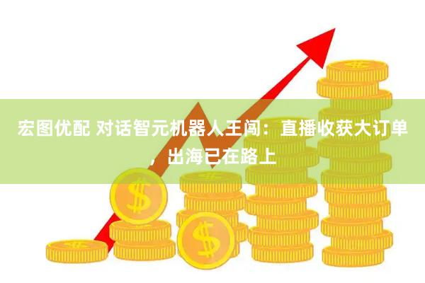 宏图优配 对话智元机器人王闯：直播收获大订单，出海已在路上