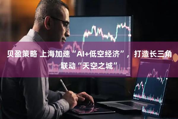 贝盈策略 上海加速“AI+低空经济”，打造长三角联动“天空之城”