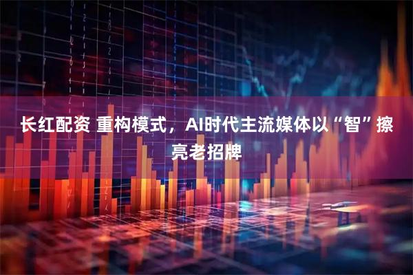 长红配资 重构模式，AI时代主流媒体以“智”擦亮老招牌