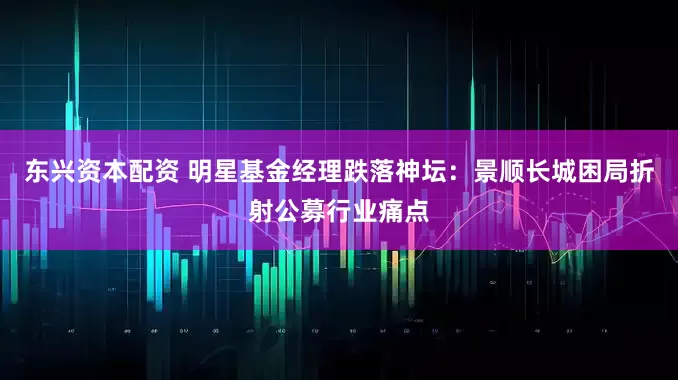 东兴资本配资 明星基金经理跌落神坛：景顺长城困局折射公募行业痛点