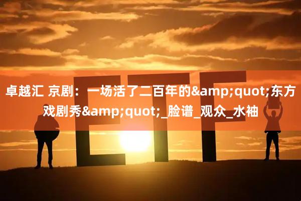 卓越汇 京剧：一场活了二百年的&quot;东方戏剧秀&quot;_脸谱_观众_水袖