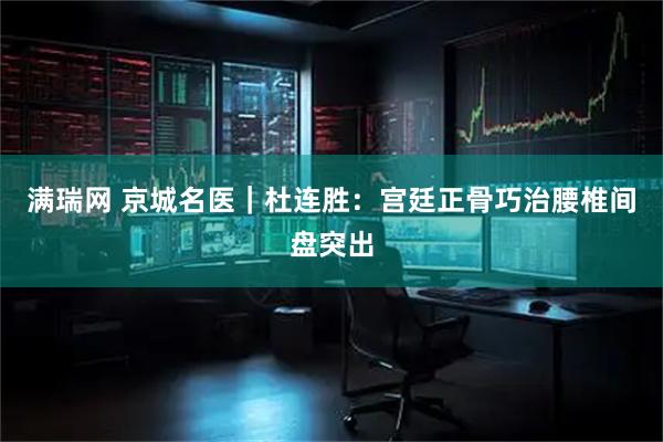 满瑞网 京城名医｜杜连胜：宫廷正骨巧治腰椎间盘突出