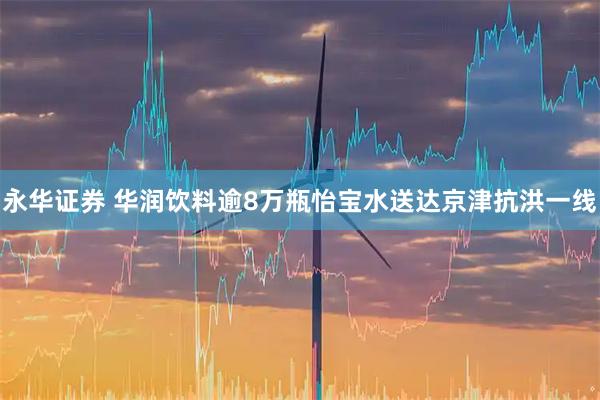 永华证券 华润饮料逾8万瓶怡宝水送达京津抗洪一线