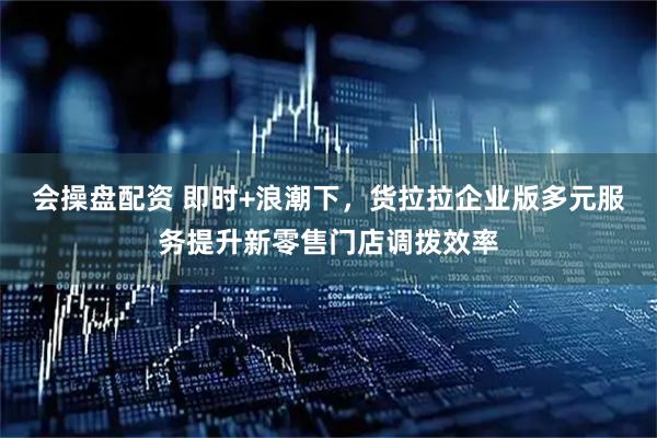 会操盘配资 即时+浪潮下，货拉拉企业版多元服务提升新零售门店调拨效率
