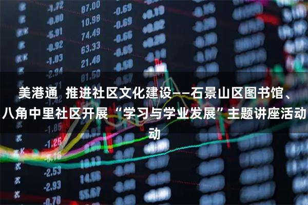美港通  推进社区文化建设——石景山区图书馆、八角中里社区开展 “学习与学业发展”主题讲座活动