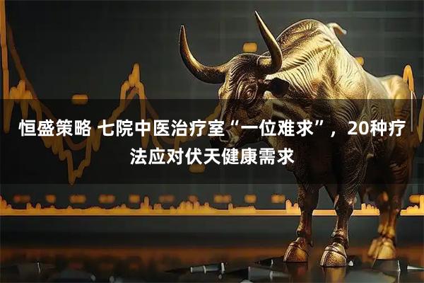 恒盛策略 七院中医治疗室“一位难求”，20种疗法应对伏天健康需求