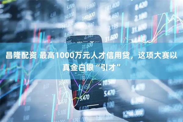 昌隆配资 最高1000万元人才信用贷，这项大赛以真金白银“引才”