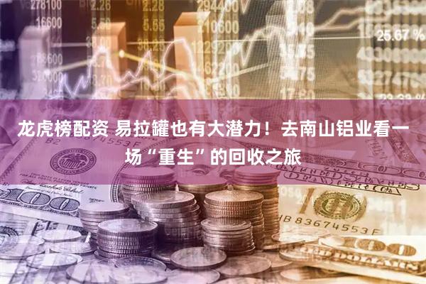 龙虎榜配资 易拉罐也有大潜力！去南山铝业看一场“重生”的回收之旅