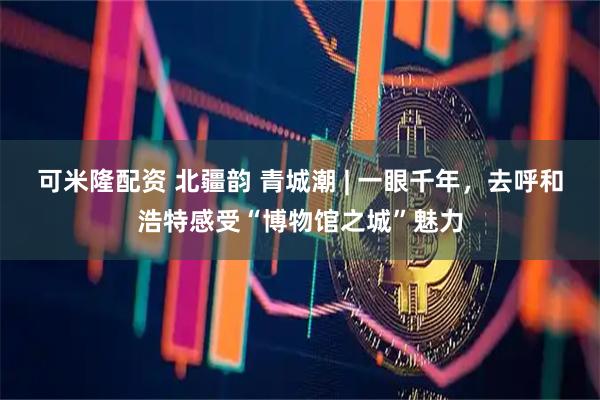 可米隆配资 北疆韵 青城潮 | 一眼千年，去呼和浩特感受“博物馆之城”魅力