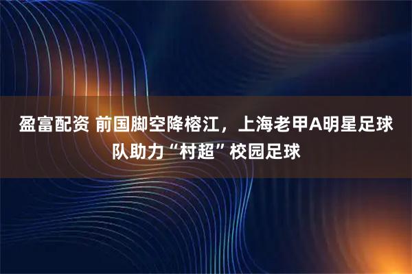 盈富配资 前国脚空降榕江，上海老甲A明星足球队助力“村超”校园足球