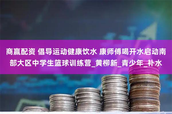 商赢配资 倡导运动健康饮水 康师傅喝开水启动南部大区中学生篮球训练营_黄柳新_青少年_补水