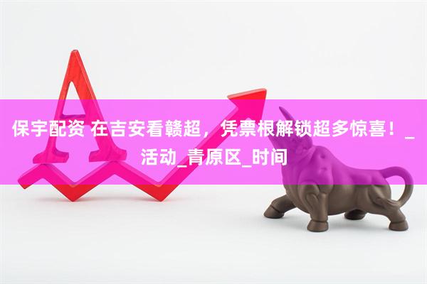 保宇配资 在吉安看赣超，凭票根解锁超多惊喜！_活动_青原区_时间