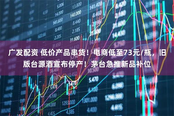 广发配资 低价产品串货！电商低至73元/瓶，旧版台源酒宣布停产！茅台急推新品补位