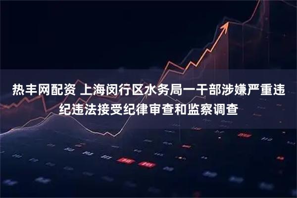热丰网配资 上海闵行区水务局一干部涉嫌严重违纪违法接受纪律审查和监察调查