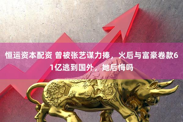 恒运资本配资 曾被张艺谋力捧，火后与富豪卷款61亿逃到国外，她后悔吗