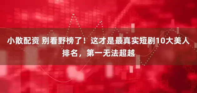 小散配资 别看野榜了！这才是最真实短剧10大美人排名，第一无法超越
