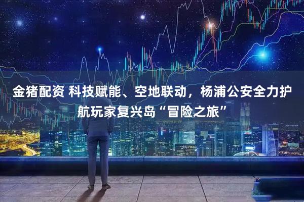 金猪配资 科技赋能、空地联动，杨浦公安全力护航玩家复兴岛“冒险之旅”