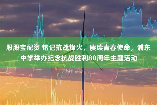 股股宝配资 铭记抗战烽火，赓续青春使命，浦东中学举办纪念抗战胜利80周年主题活动