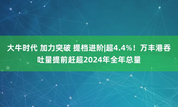 大牛时代 加力突破 提档进阶|超4.4%！万丰港吞吐量提前赶超2024年全年总量