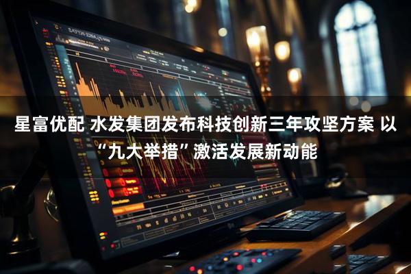 星富优配 水发集团发布科技创新三年攻坚方案 以“九大举措”激活发展新动能