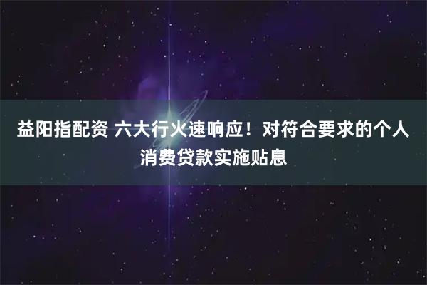 益阳指配资 六大行火速响应！对符合要求的个人消费贷款实施贴息