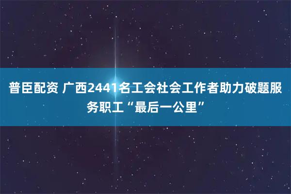 普臣配资 广西2441名工会社会工作者助力破题服务职工“最后一公里”