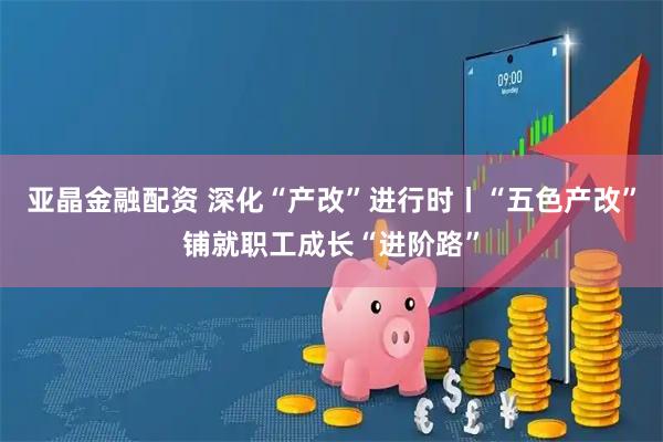 亚晶金融配资 深化“产改”进行时丨“五色产改”铺就职工成长“进阶路”