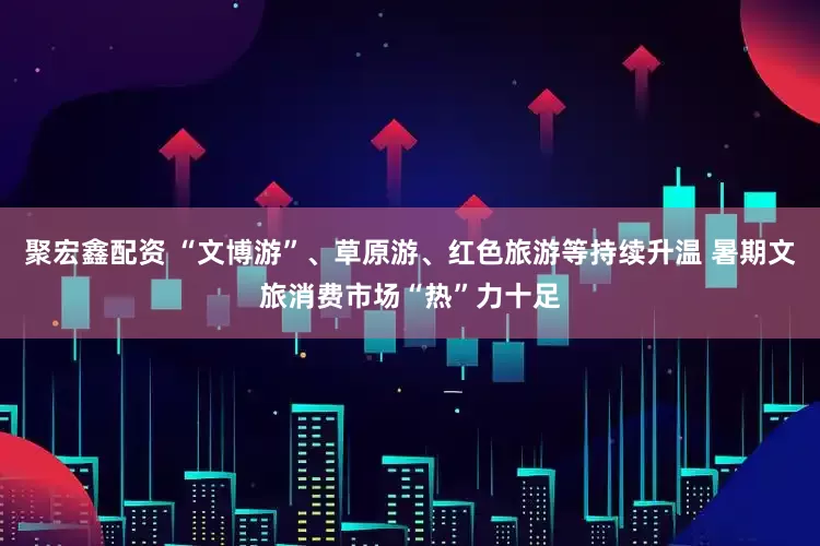 聚宏鑫配资 “文博游”、草原游、红色旅游等持续升温 暑期文旅消费市场“热”力十足