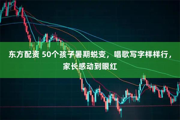 东方配资 50个孩子暑期蜕变，唱歌写字样样行，家长感动到眼红