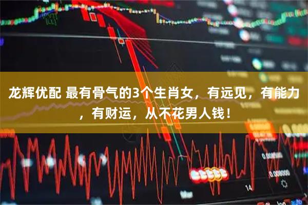 龙辉优配 最有骨气的3个生肖女，有远见，有能力，有财运，从不花男人钱！