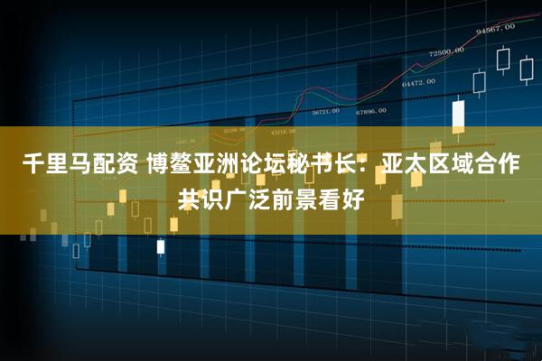 千里马配资 博鳌亚洲论坛秘书长：亚太区域合作共识广泛前景看好