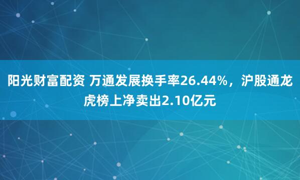 阳光财富配资 万通发展换手率26.44%，沪股通龙虎榜上净卖出2.10亿元