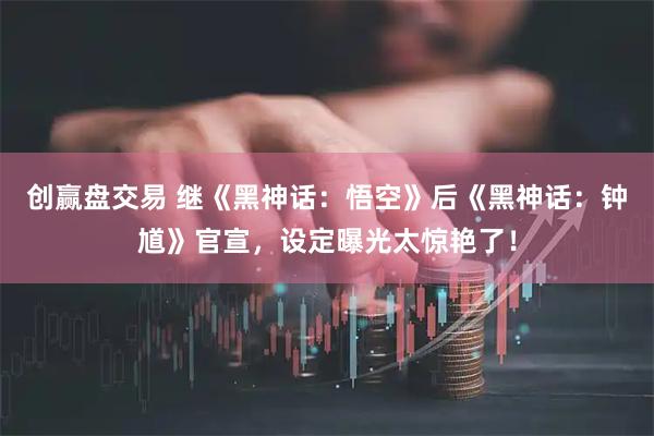 创赢盘交易 继《黑神话：悟空》后《黑神话：钟馗》官宣，设定曝光太惊艳了！