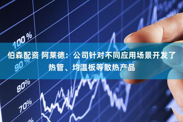 伯森配资 阿莱德：公司针对不同应用场景开发了热管、均温板等散热产品