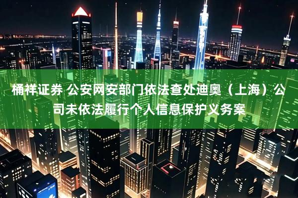 桶祥证券 公安网安部门依法查处迪奥（上海）公司未依法履行个人信息保护义务案