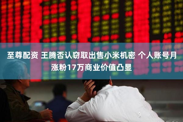 至尊配资 王腾否认窃取出售小米机密 个人账号月涨粉17万商业价值凸显