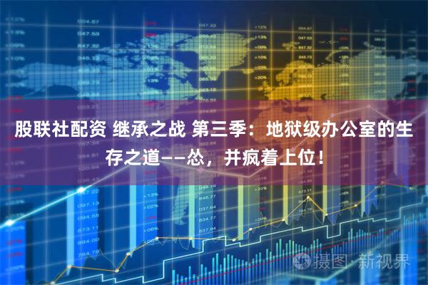 股联社配资 继承之战 第三季：地狱级办公室的生存之道——怂，并疯着上位！