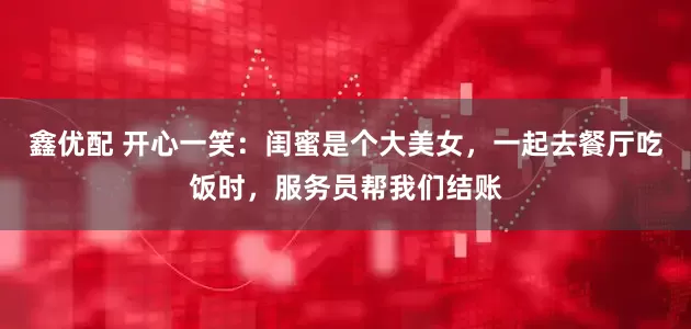 鑫优配 开心一笑：闺蜜是个大美女，一起去餐厅吃饭时，服务员帮我们结账