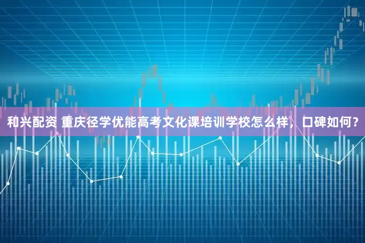 和兴配资 重庆径学优能高考文化课培训学校怎么样，口碑如何？