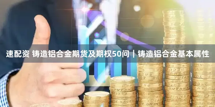 速配资 铸造铝合金期货及期权50问｜铸造铝合金基本属性