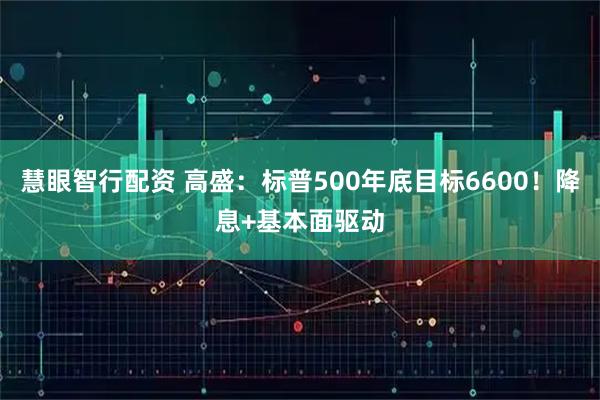 慧眼智行配资 高盛：标普500年底目标6600！降息+基本面驱动