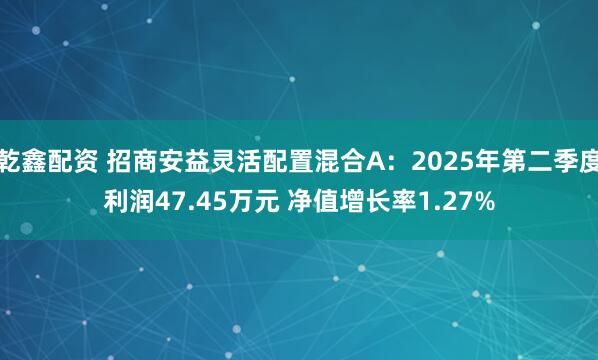 乾鑫配资 招商安益灵活配置混合A：2025年第二季度利润47.45万元 净值增长率1.27%