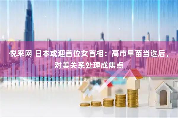 悦来网 日本或迎首位女首相:高市早苗当选后,对美关系处理成焦点