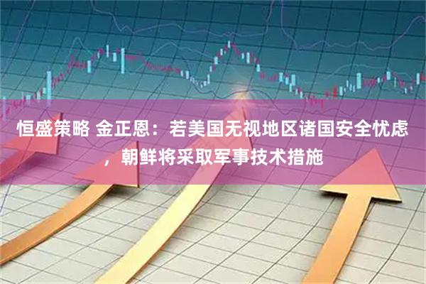 恒盛策略 金正恩：若美国无视地区诸国安全忧虑，朝鲜将采取军事技术措施