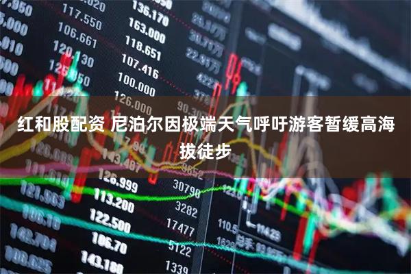 红和股配资 尼泊尔因极端天气呼吁游客暂缓高海拔徒步